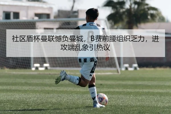 社区盾杯曼联憾负曼城，B费前腰组织乏力，进攻端乱象引热议